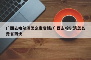 广西去哈尔滨怎么走省钱/广西去哈尔滨怎么走省钱快