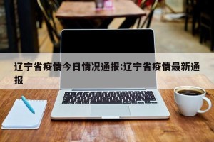 辽宁省疫情今日情况通报:辽宁省疫情最新通报