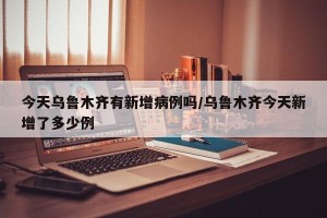 今天乌鲁木齐有新增病例吗/乌鲁木齐今天新增了多少例