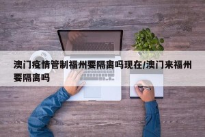 澳门疫情管制福州要隔离吗现在/澳门来福州要隔离吗