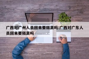 广西对广州人员回来要隔离吗:广西对广东人员回来要隔离吗