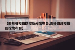 【四川省疫情防控新闻发布会,直播四川疫情防控发布会】