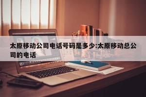 太原移动公司电话号码是多少:太原移动总公司的电话