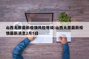 山西太原最新疫情风险等级:山西太原最新疫情最新消息2月5日