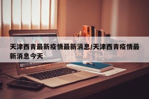天津西青最新疫情最新消息/天津西青疫情最新消息今天