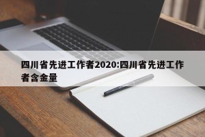 四川省先进工作者2020:四川省先进工作者含金量