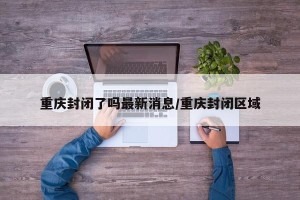 重庆封闭了吗最新消息/重庆封闭区域