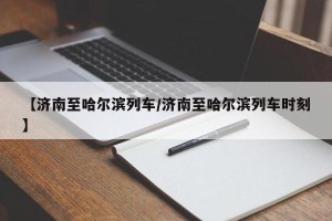 【济南至哈尔滨列车/济南至哈尔滨列车时刻】