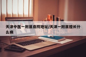 天津中医一附属南院地址/天津一附属擅长什么病