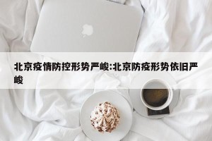 北京疫情防控形势严峻:北京防疫形势依旧严峻
