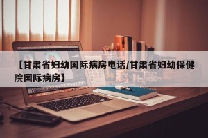 【甘肃省妇幼国际病房电话/甘肃省妇幼保健院国际病房】