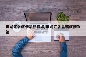 黑龙江省疫情最新要求/黑龙江省最新疫情政策