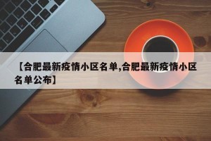 【合肥最新疫情小区名单,合肥最新疫情小区名单公布】