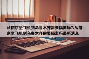 从南京坐飞机到乌鲁木齐需要隔离吗?:从南京坐飞机到乌鲁木齐需要隔离吗最新消息