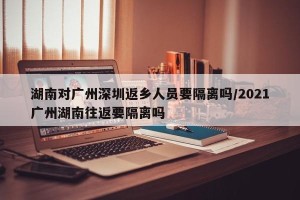 湖南对广州深圳返乡人员要隔离吗/2021广州湖南往返要隔离吗