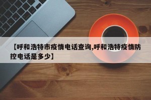 【呼和浩特市疫情电话查询,呼和浩特疫情防控电话是多少】