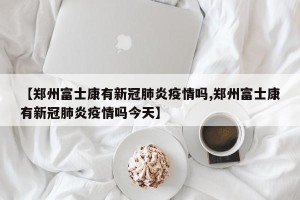 【郑州富士康有新冠肺炎疫情吗,郑州富士康有新冠肺炎疫情吗今天】