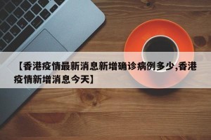 【香港疫情最新消息新增确诊病例多少,香港疫情新增消息今天】
