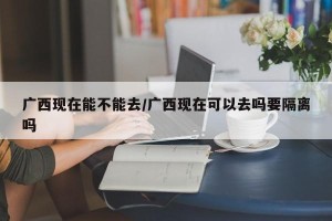 广西现在能不能去/广西现在可以去吗要隔离吗