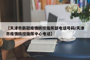 【天津市新冠疫情防控指挥部电话号码/天津市疫情防控指挥中心电话】