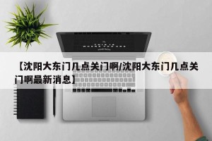 【沈阳大东门几点关门啊/沈阳大东门几点关门啊最新消息】