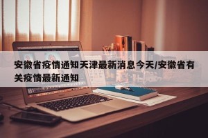安徽省疫情通知天津最新消息今天/安徽省有关疫情最新通知