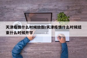 天津疫情什么时候放假/天津疫情什么时候结束什么时候开学