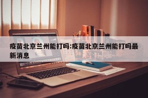 疫苗北京兰州能打吗:疫苗北京兰州能打吗最新消息