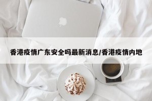 香港疫情广东安全吗最新消息/香港疫情内地