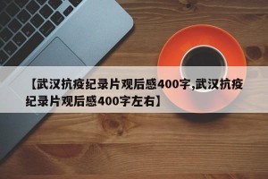 【武汉抗疫纪录片观后感400字,武汉抗疫纪录片观后感400字左右】