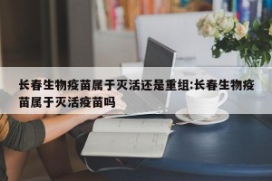 长春生物疫苗属于灭活还是重组:长春生物疫苗属于灭活疫苗吗
