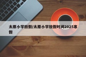 太原小学放假/太原小学放假时间2025寒假