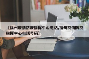 【福州疫情防疫指挥中心电话,福州疫情防疫指挥中心电话号码】