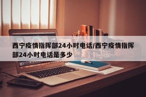 西宁疫情指挥部24小时电话/西宁疫情指挥部24小时电话是多少