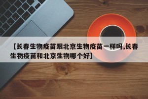 【长春生物疫苗跟北京生物疫苗一样吗,长春生物疫苗和北京生物哪个好】