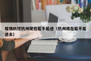 疫情防控杭州现在能不能进（杭州现在能不能进去）