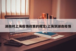 湖南对上海疫情政策的规定/上海到湖南疫情