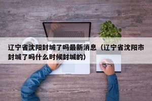 辽宁省沈阳封城了吗最新消息（辽宁省沈阳市封城了吗什么时候封城的）