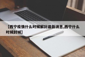 【西宁疫情什么时候解封最新消息,西宁什么时候封城】