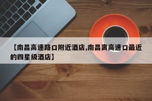 【南昌高速路口附近酒店,南昌离高速口最近的四星级酒店】