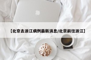 【北京去浙江病例最新消息/北京前往浙江】