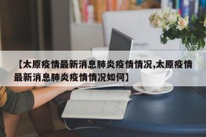 【太原疫情最新消息肺炎疫情情况,太原疫情最新消息肺炎疫情情况如何】