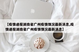 【疫情通报湖南省广州疫情情况最新消息,疫情通报湖南省广州疫情情况最新消息】