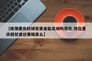 【疫情重庆封城甘肃省能出城吗现在,现在重庆回甘肃还要隔离么】