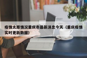 疫情太原情况重庆市最新消息今天（重庆疫情实时更新数据）