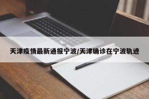 天津疫情最新通报宁波/天津确诊在宁波轨迹