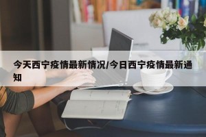 今天西宁疫情最新情况/今日西宁疫情最新通知
