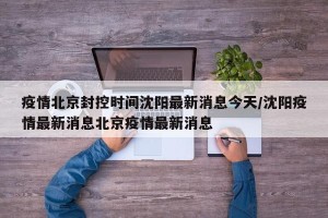 疫情北京封控时间沈阳最新消息今天/沈阳疫情最新消息北京疫情最新消息