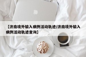 【济南境外输入病例活动轨迹/济南境外输入病例活动轨迹查询】