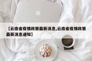 【云南省疫情政策最新消息,云南省疫情政策最新消息通知】